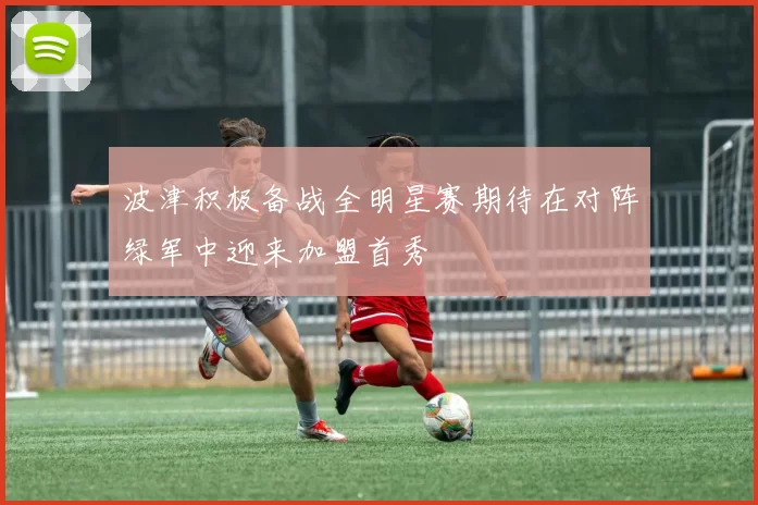波津积极备战全明星赛期待在对阵绿军中迎来加盟首秀