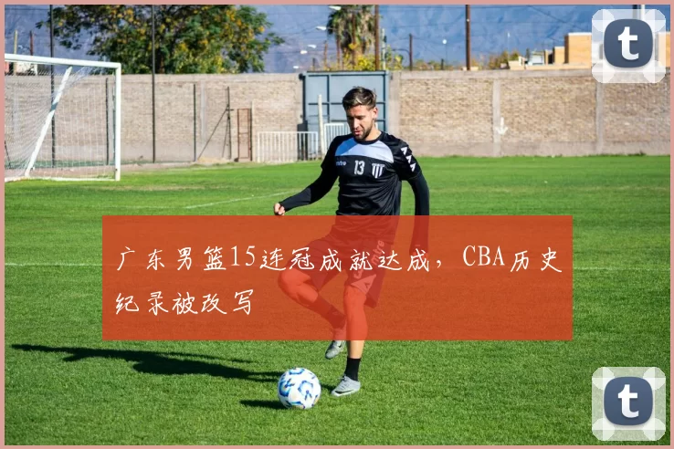 广东男篮15连冠成就达成，CBA历史纪录被改写