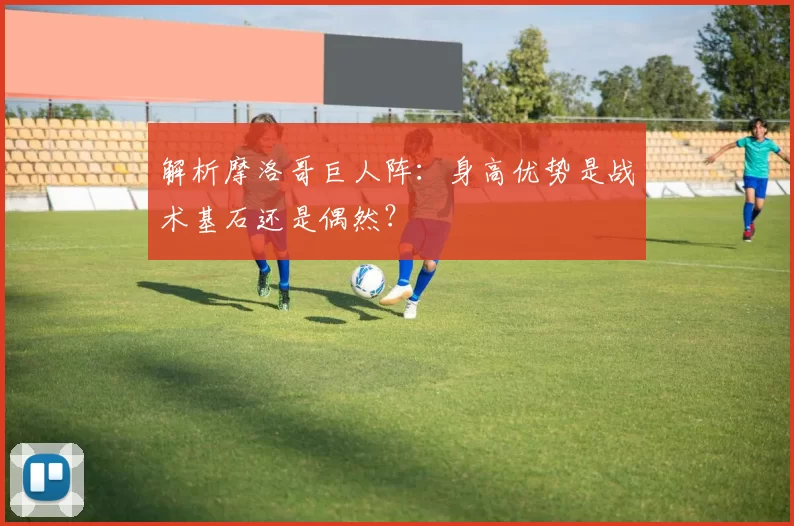 解析摩洛哥巨人阵:身高优势是战术基石还是偶然?