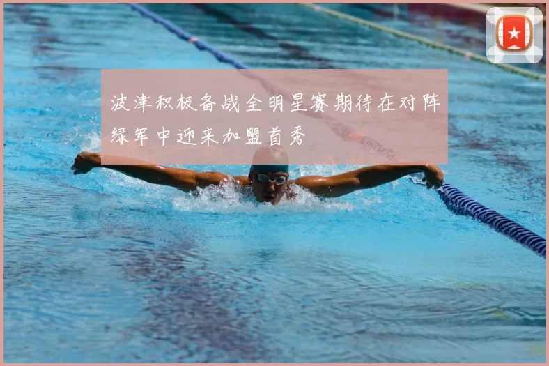 波津积极备战全明星赛期待在对阵绿军中迎来加盟首秀