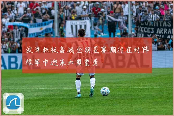 波津积极备战全明星赛期待在对阵绿军中迎来加盟首秀