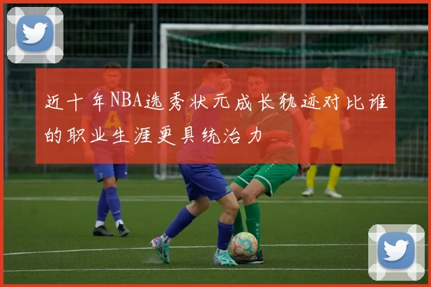 近十年NBA选秀状元成长轨迹对比谁的职业生涯更具统治力