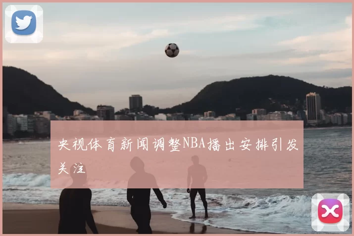 央视体育新闻调整NBA播出安排引发关注