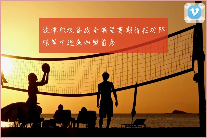 波津积极备战全明星赛期待在对阵绿军中迎来加盟首秀