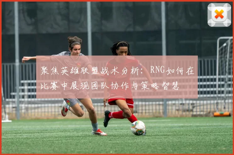 聚焦英雄联盟战术分析：RNG如何在比赛中展现团队协作与策略智慧