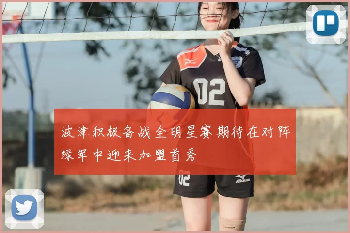波津积极备战全明星赛期待在对阵绿军中迎来加盟首秀