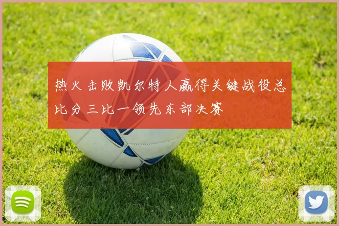 热火击败凯尔特人赢得关键战役总比分三比一领先东部决赛