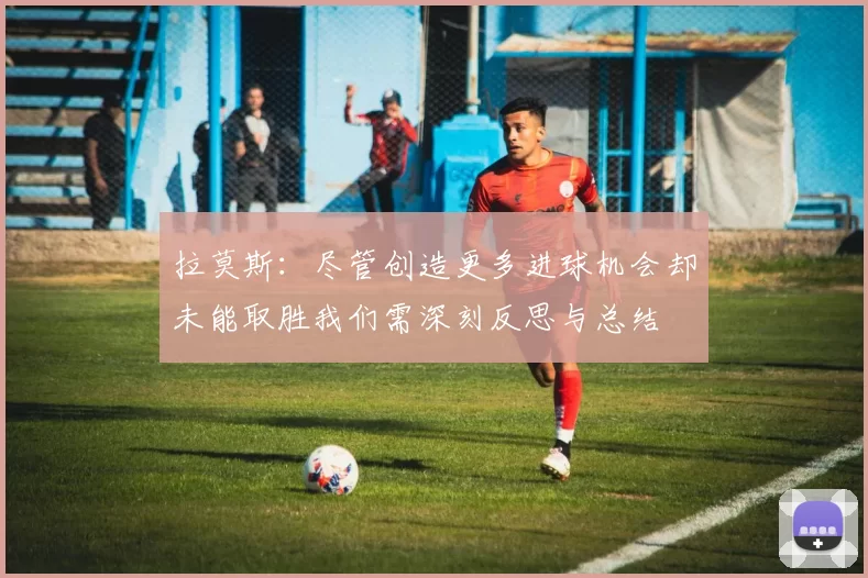 拉莫斯:尽管创造更多进球机会却未能取胜我们需深刻反思与总结