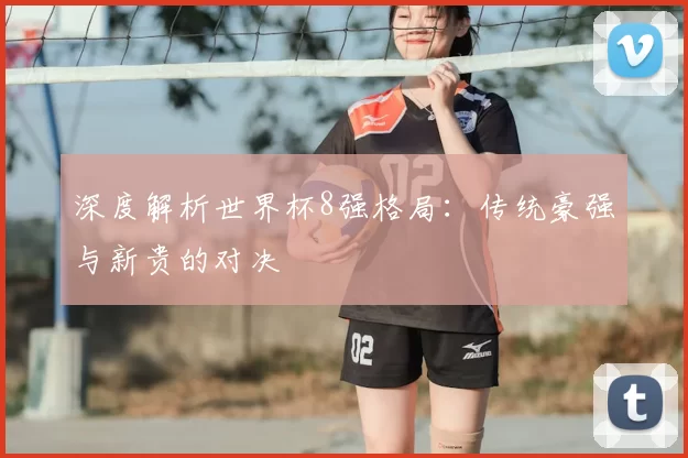 深度解析世界杯8强格局：传统豪强与新贵的对决