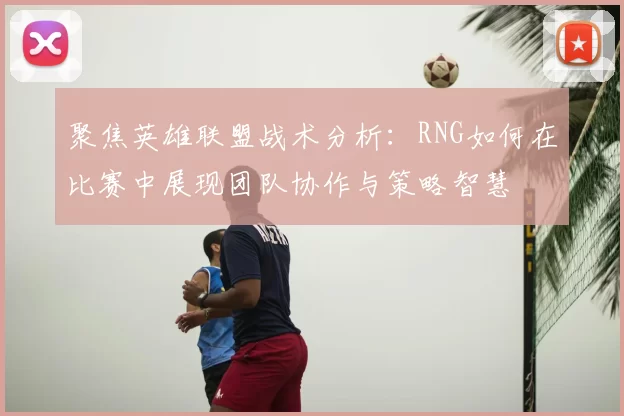 聚焦英雄联盟战术分析：RNG如何在比赛中展现团队协作与策略智慧