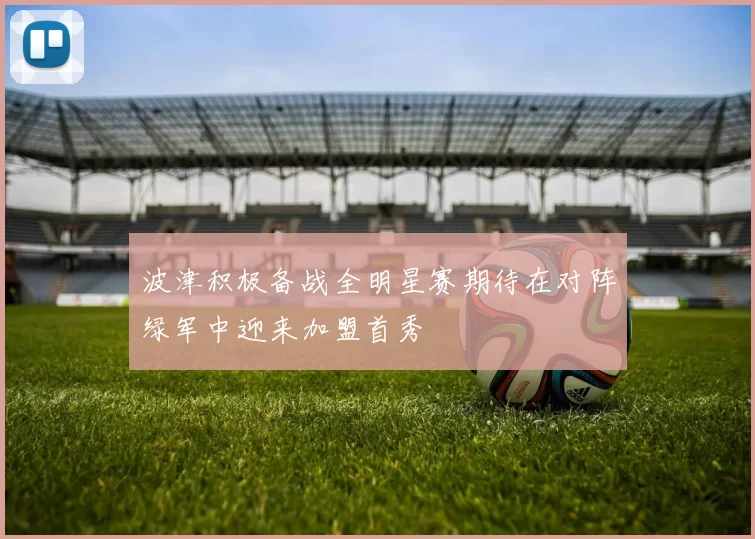 波津积极备战全明星赛期待在对阵绿军中迎来加盟首秀