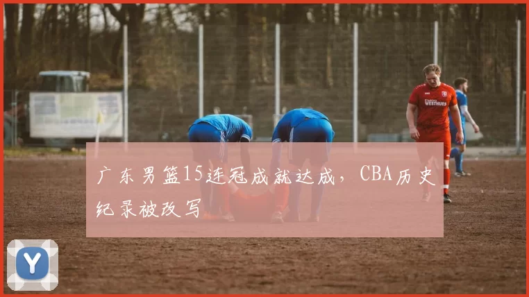 广东男篮15连冠成就达成，CBA历史纪录被改写
