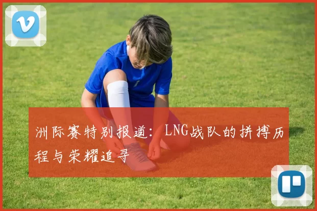 洲际赛特别报道：LNG战队的拼搏历程与荣耀追寻