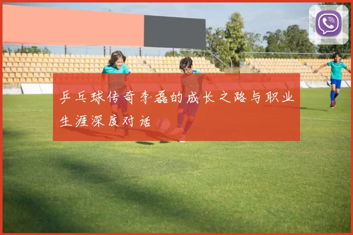 乒乓球传奇李磊的成长之路与职业生涯深度对话