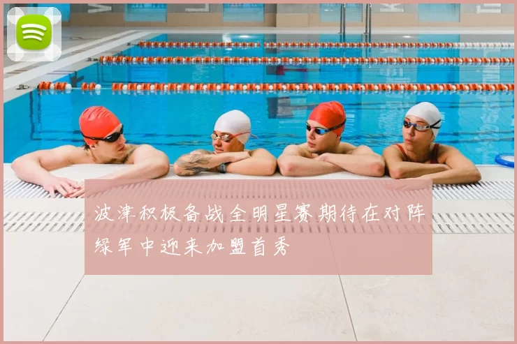 波津积极备战全明星赛期待在对阵绿军中迎来加盟首秀