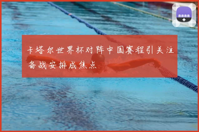 卡塔尔世界杯对阵中国赛程引关注 备战安排成焦点