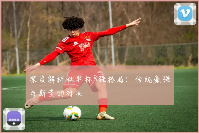 深度解析世界杯8强格局:传统豪强与新贵的对决