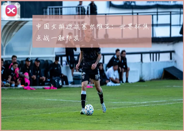 中国女排迎战塞尔维亚:世界杯焦点战一触即发