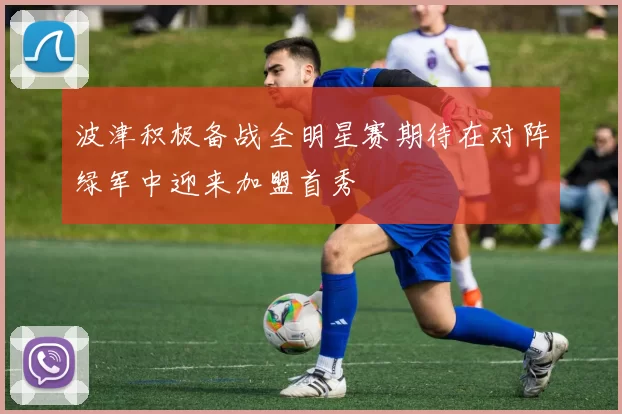 波津积极备战全明星赛期待在对阵绿军中迎来加盟首秀