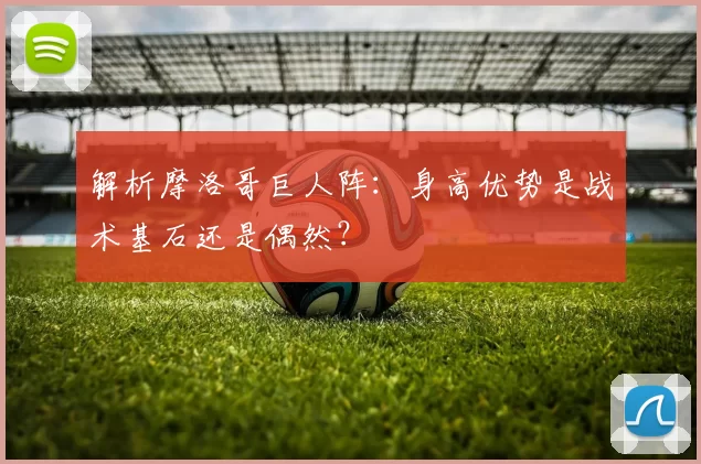 解析摩洛哥巨人阵:身高优势是战术基石还是偶然?