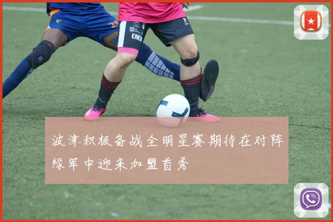波津积极备战全明星赛期待在对阵绿军中迎来加盟首秀