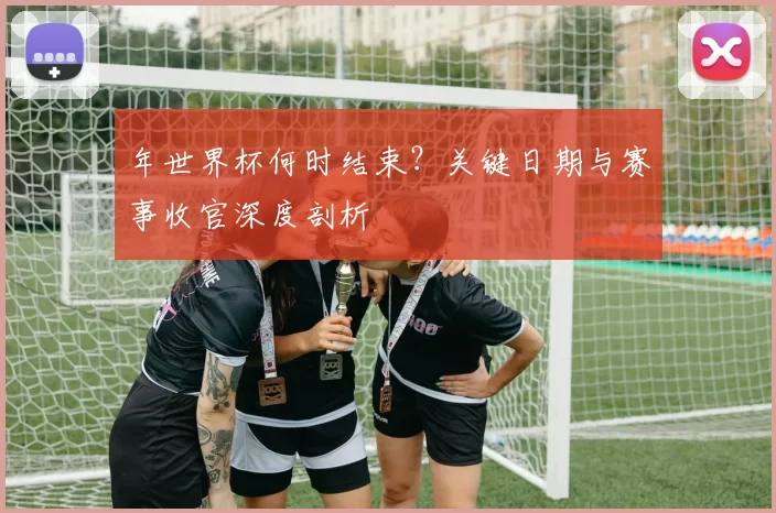 年世界杯何时结束？关键日期与赛事收官深度剖析