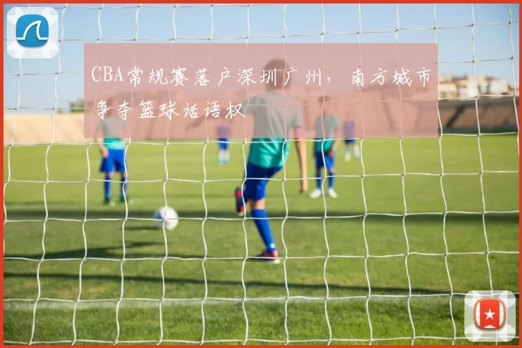 CBA常规赛落户深圳广州，南方城市争夺篮球话语权