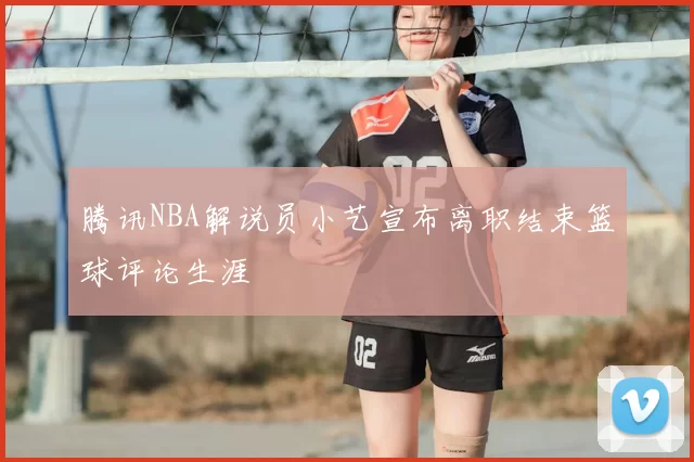 腾讯NBA解说员小艺宣布离职结束篮球评论生涯