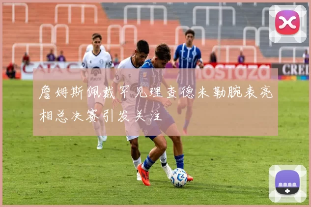 詹姆斯佩戴罕见理查德米勒腕表亮相总决赛引发关注