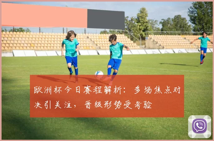 欧洲杯今日赛程解析:多场焦点对决引关注,晋级形势受考验