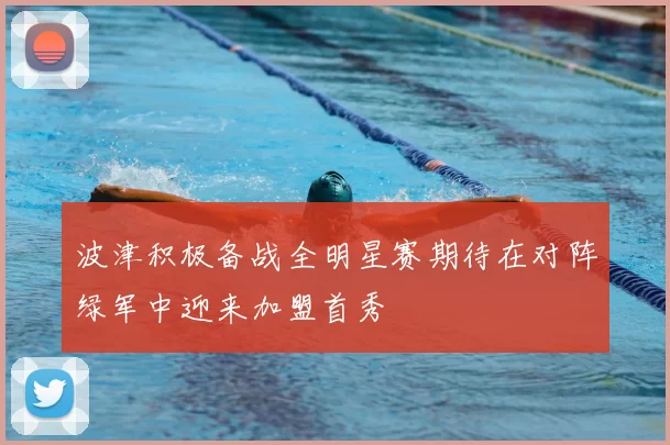 波津积极备战全明星赛期待在对阵绿军中迎来加盟首秀