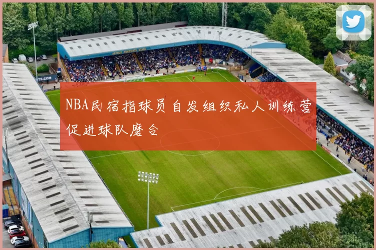 NBA民宿指球员自发组织私人训练营促进球队磨合