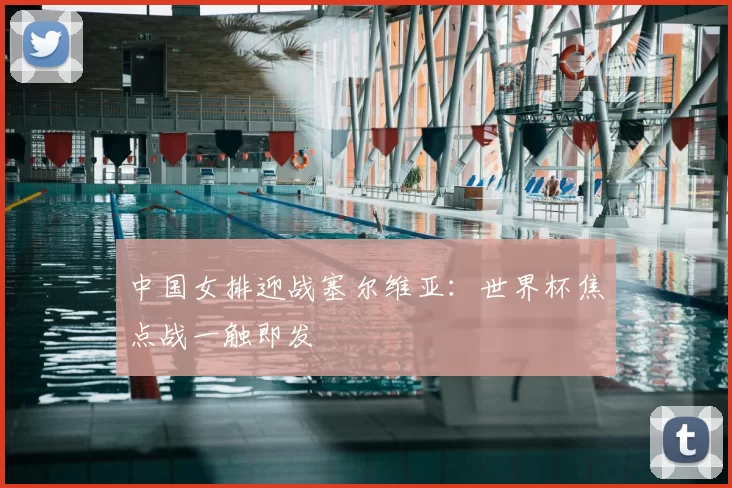 中国女排迎战塞尔维亚：世界杯焦点战一触即发
