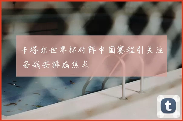 卡塔尔世界杯对阵中国赛程引关注 备战安排成焦点