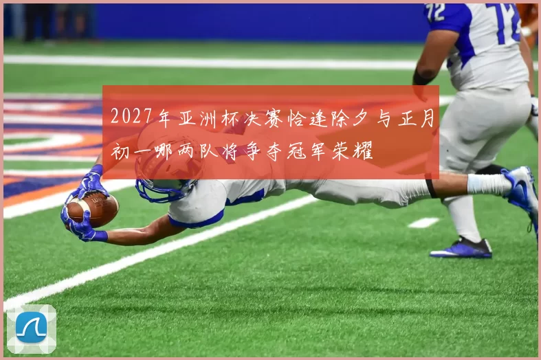 2027年亚洲杯决赛恰逢除夕与正月初一哪两队将争夺冠军荣耀
