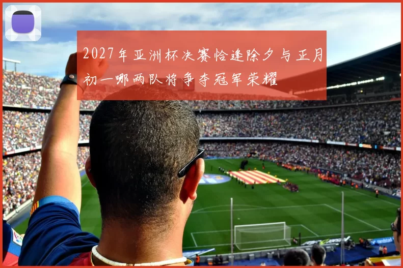 2027年亚洲杯决赛恰逢除夕与正月初一哪两队将争夺冠军荣耀