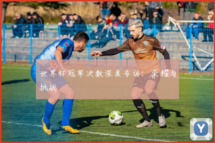 世界杯冠军次数深度专访:荣耀与挑战