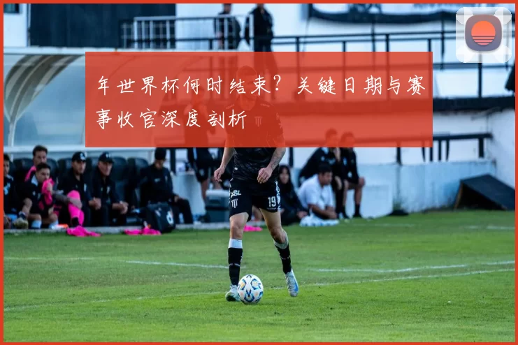 年世界杯何时结束？关键日期与赛事收官深度剖析