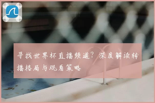 寻找世界杯直播频道?深度解读转播格局与观看策略