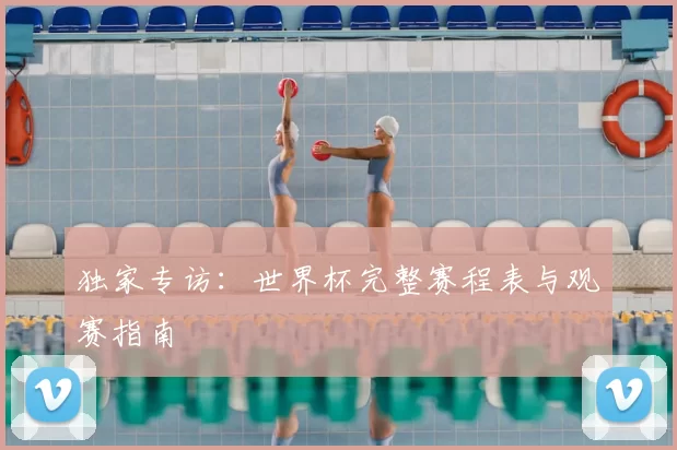 独家专访:世界杯完整赛程表与观赛指南