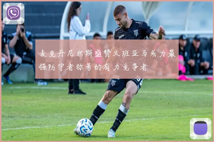 麦克丹尼尔斯盛赞文班亚马或为最强防守者称号的有力竞争者