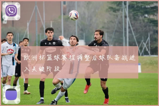 欧洲杯篮球赛程调整后球队备战进入关键阶段