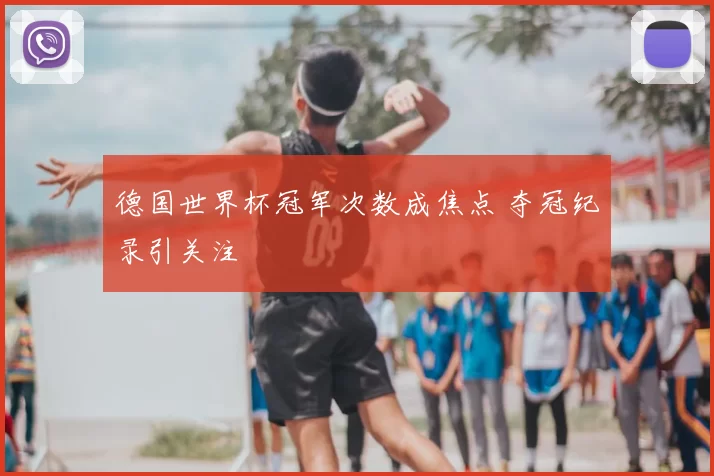德国世界杯冠军次数成焦点 夺冠纪录引关注