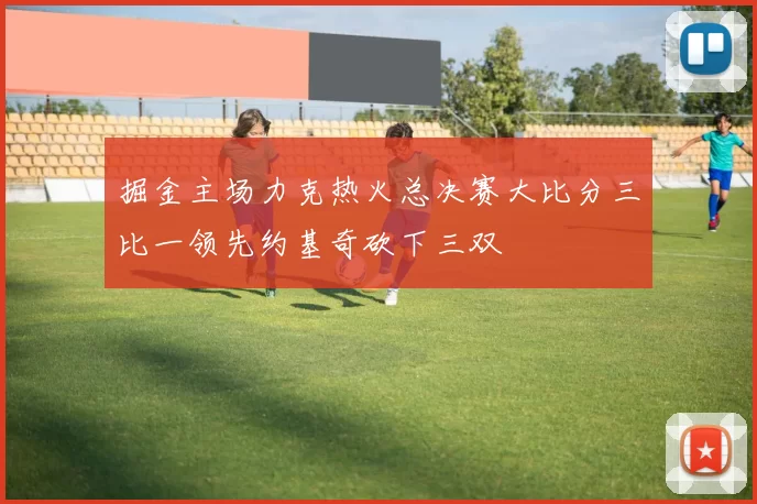 掘金主场力克热火总决赛大比分三比一领先约基奇砍下三双