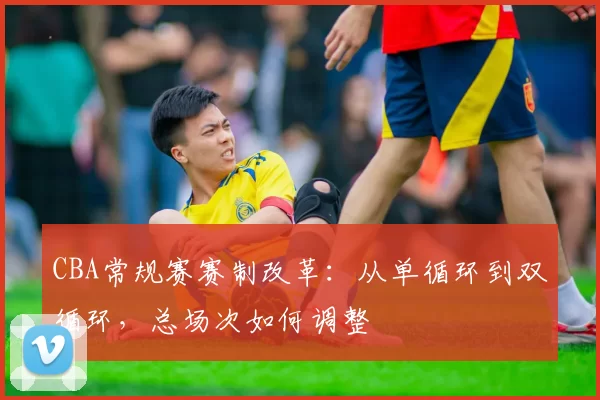 CBA常规赛赛制改革：从单循环到双循环，总场次如何调整
