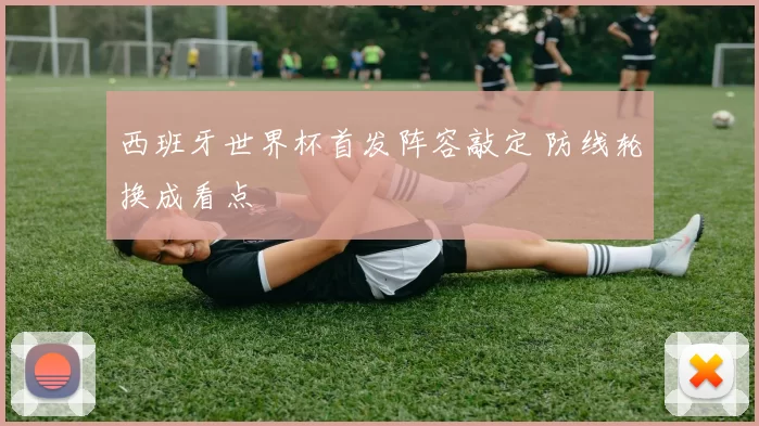 西班牙世界杯首发阵容敲定 防线轮换成看点