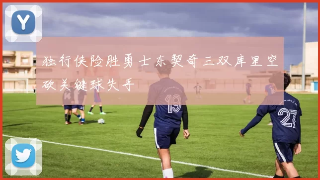 独行侠险胜勇士东契奇三双库里空砍关键球失手