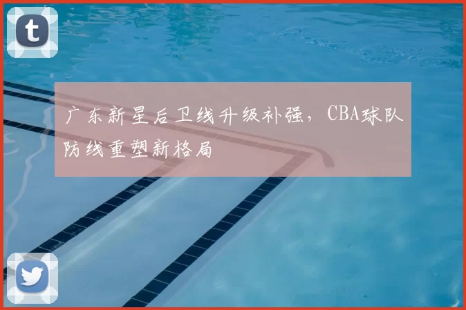 广东新星后卫线升级补强，CBA球队防线重塑新格局