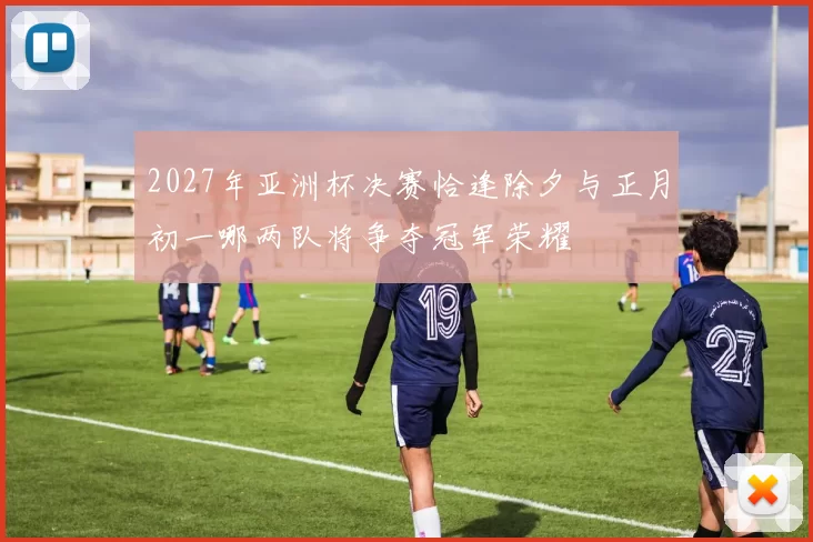 2027年亚洲杯决赛恰逢除夕与正月初一哪两队将争夺冠军荣耀