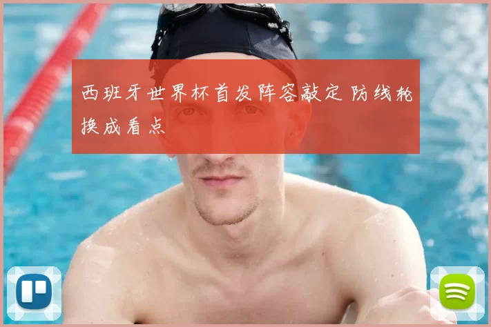 西班牙世界杯首发阵容敲定 防线轮换成看点